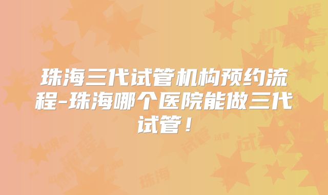 珠海三代试管机构预约流程-珠海哪个医院能做三代试管！