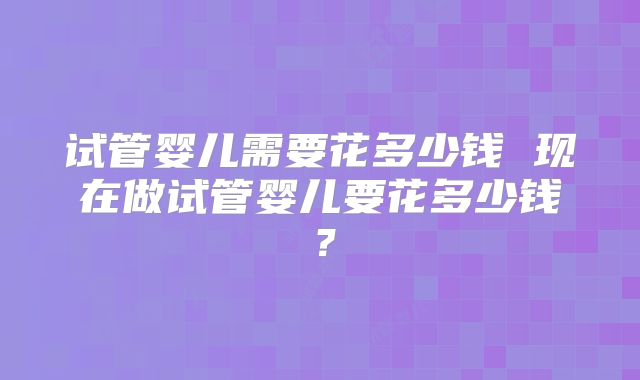 试管婴儿需要花多少钱 现在做试管婴儿要花多少钱？