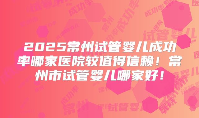 2025常州试管婴儿成功率哪家医院较值得信赖！常州市试管婴儿哪家好！