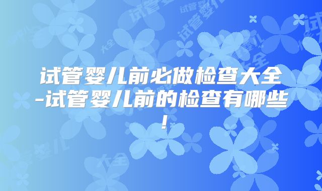 试管婴儿前必做检查大全-试管婴儿前的检查有哪些！