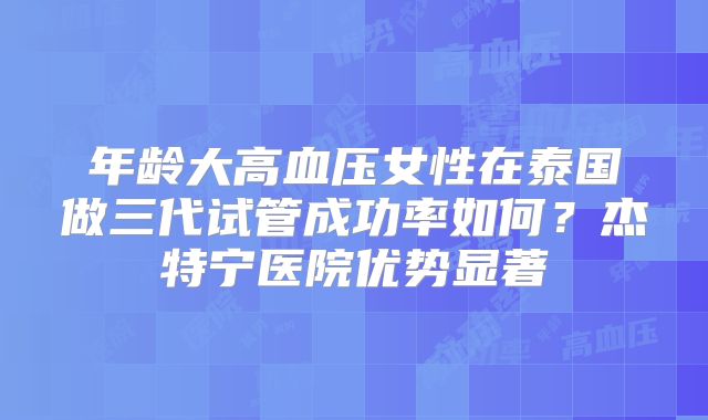 年龄大高血压女性在泰国做三代试管成功率如何?杰特宁医院优势显著