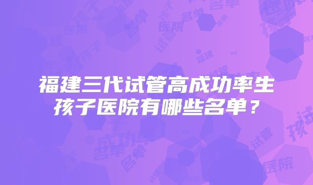 福建三代试管高成功率生孩子医院有哪些名单?
