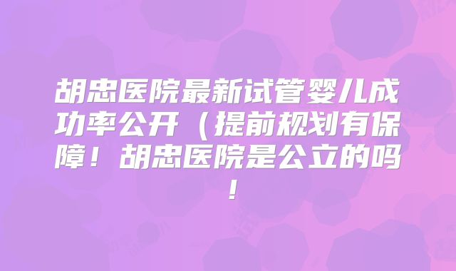 胡忠医院最新试管婴儿成功率公开（提前规划有保障！胡忠医院是公立的吗！