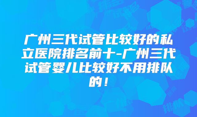 广州三代试管比较好的私立医院排名前十-广州三代试管婴儿比较好不用排队的!