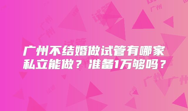 广州不结婚做试管有哪家私立能做?准备1万够吗?