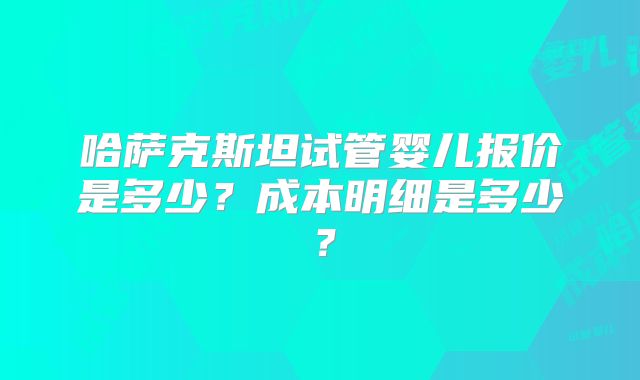 哈萨克斯坦试管婴儿报价是多少？成本明细是多少？