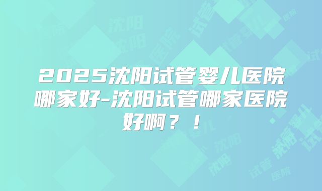 2025沈阳试管婴儿医院哪家好-沈阳试管哪家医院好啊?!