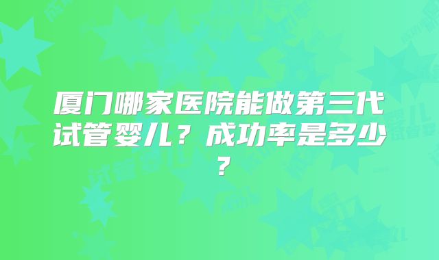 厦门哪家医院能做第三代试管婴儿？成功率是多少？