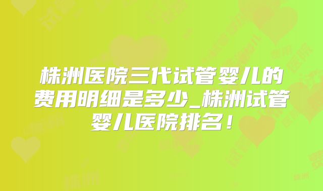 株洲医院三代试管婴儿的费用明细是多少_株洲试管婴儿医院排名!