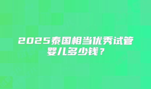 2025泰国相当优秀试管婴儿多少钱?