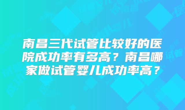 南昌三代试管比较好的医院成功率有多高?南昌哪家做试管婴儿成功率高?