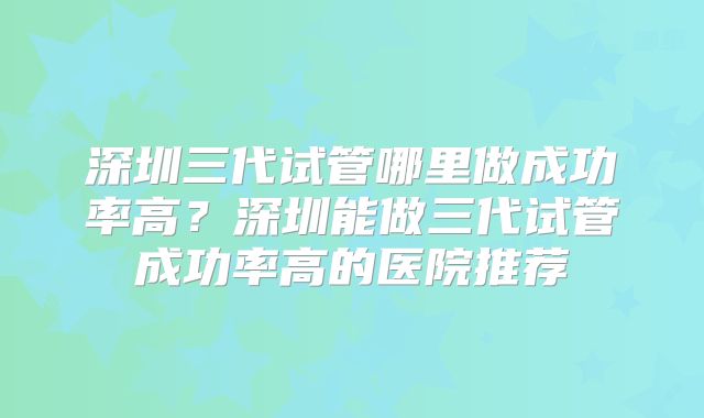 深圳三代试管哪里做成功率高？深圳能做三代试管成功率高的医院推荐