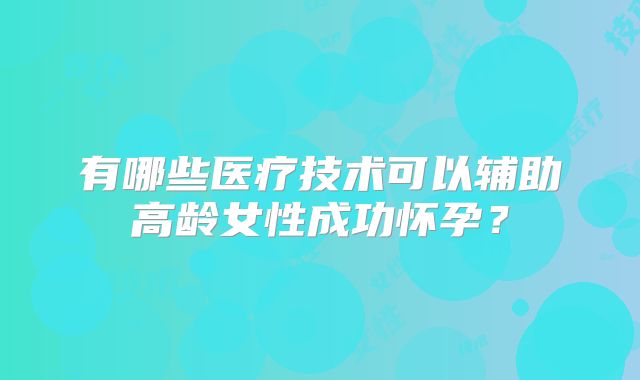 有哪些医疗技术可以辅助高龄女性成功怀孕？