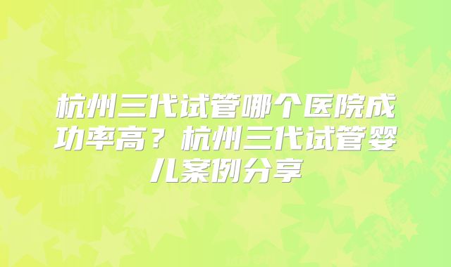 杭州三代试管哪个医院成功率高？杭州三代试管婴儿案例分享