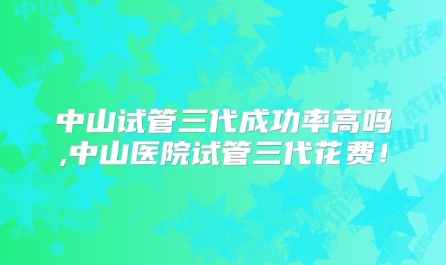 中山试管三代成功率高吗,中山医院试管三代花费！