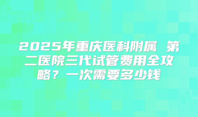 2025年重庆医科附属 第二医院三代试管费用全攻略？一次需要多少钱
