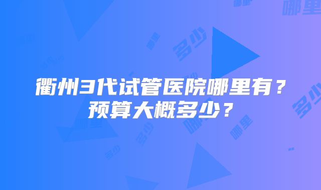 衢州3代试管医院哪里有?预算大概多少?