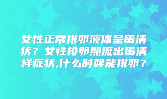 女性正常排卵液体呈蛋清状？女性排卵期流出蛋清样症状,什么时候能排卵？