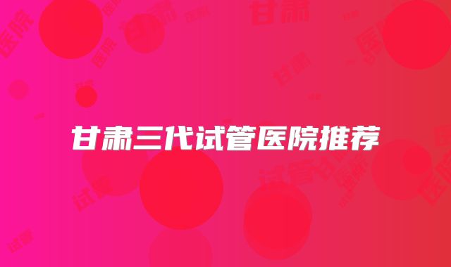 甘肃三代试管医院推荐