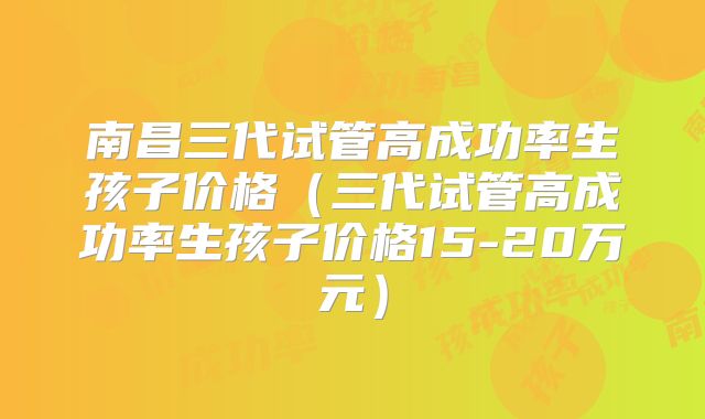 南昌三代试管高成功率生孩子价格（三代试管高成功率生孩子价格15-20万元）