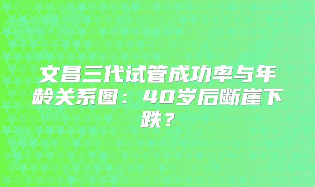 文昌三代试管成功率与年龄关系图：40岁后断崖下跌？