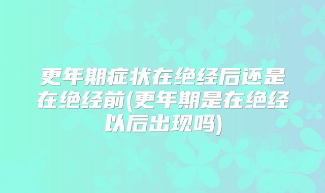 更年期症状在绝经后还是在绝经前(更年期是在绝经以后出现吗)