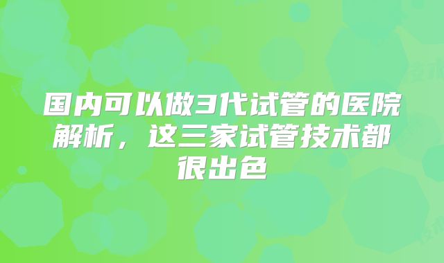 国内可以做3代试管的医院解析,这三家试管技术都很出色