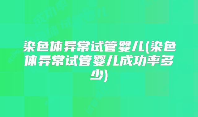染色体异常试管婴儿(染色体异常试管婴儿成功率多少)
