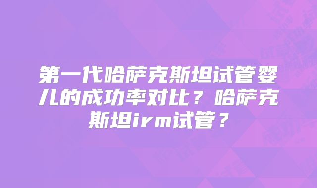 第一代哈萨克斯坦试管婴儿的成功率对比？哈萨克斯坦irm试管？