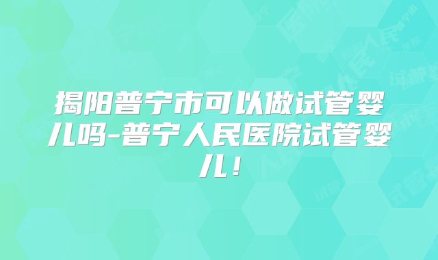 揭阳普宁市可以做试管婴儿吗-普宁人民医院试管婴儿！