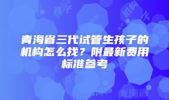 青海省三代试管生孩子的机构怎么找?附最新费用标准参考