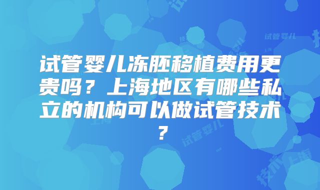 试管婴儿冻胚移植费用更贵吗?上海地区有哪些私立的机构可以做试管技术?