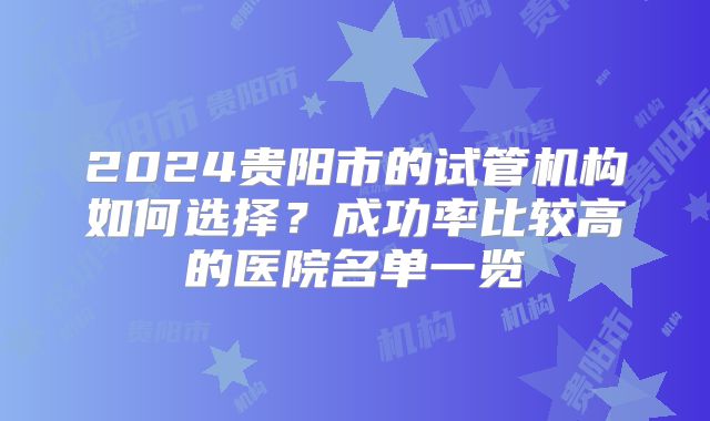 2024贵阳市的试管机构如何选择?成功率比较高的医院名单一览
