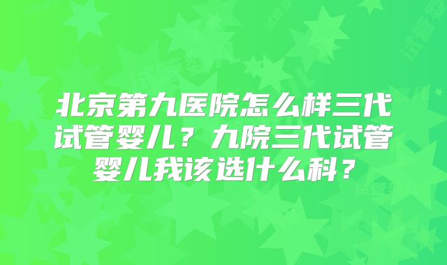 北京第九医院怎么样三代试管婴儿?九院三代试管婴儿我该选什么科?