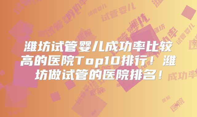 潍坊试管婴儿成功率比较高的医院Top10排行！潍坊做试管的医院排名！
