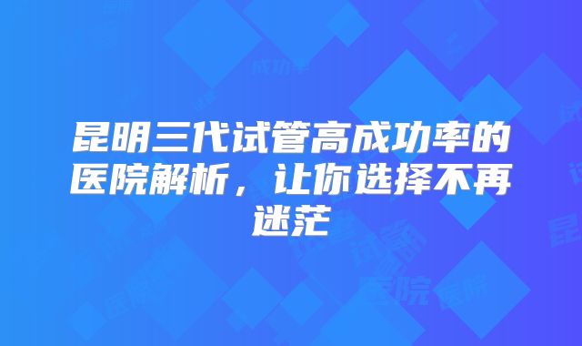 昆明三代试管高成功率的医院解析,让你选择不再迷茫