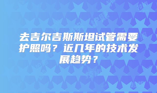 去吉尔吉斯斯坦试管需要护照吗？近几年的技术发展趋势？