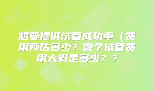 想要提供试管成功率（费用预估多少？做个试管费用大概是多少？？