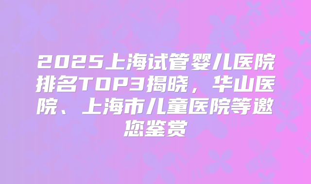 2025上海试管婴儿医院排名TOP3揭晓，华山医院、上海市儿童医院等邀您鉴赏