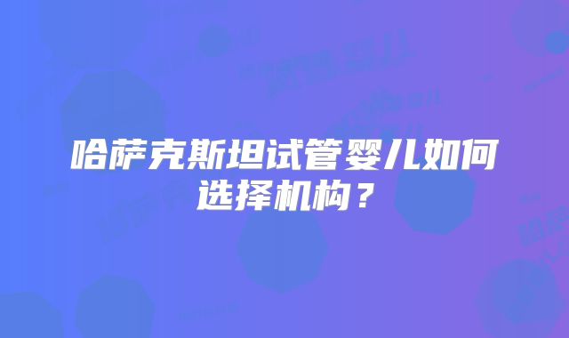 哈萨克斯坦试管婴儿如何选择机构？