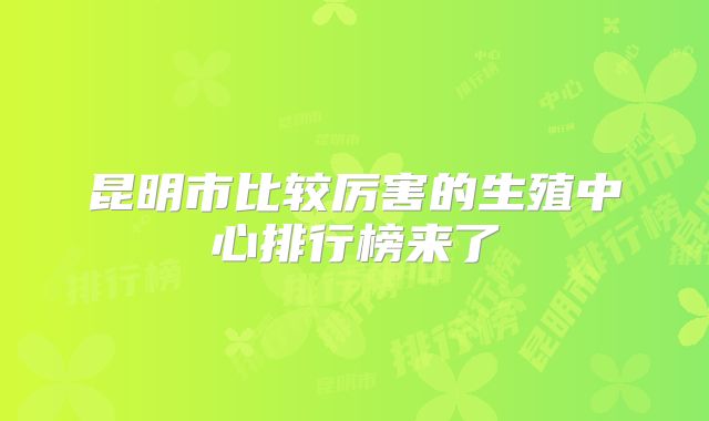 昆明市比较厉害的生殖中心排行榜来了