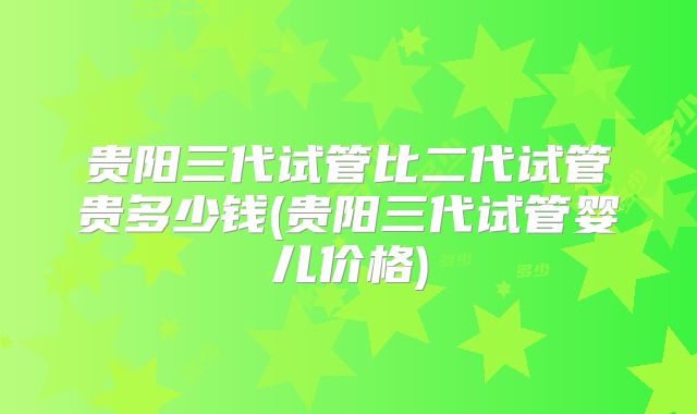 贵阳三代试管比二代试管贵多少钱(贵阳三代试管婴儿价格)