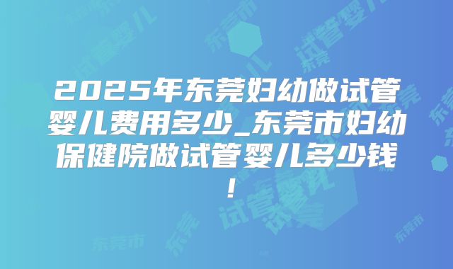 2025年东莞妇幼做试管婴儿费用多少_东莞市妇幼保健院做试管婴儿多少钱！