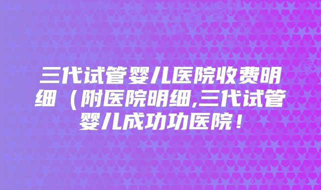 三代试管婴儿医院收费明细(附医院明细,三代试管婴儿成功功医院!