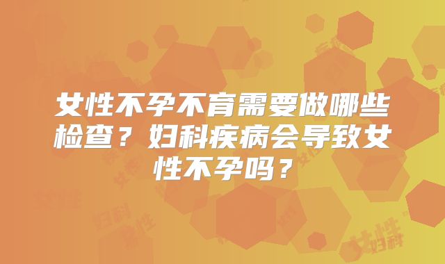 女性不孕不育需要做哪些检查？妇科疾病会导致女性不孕吗？