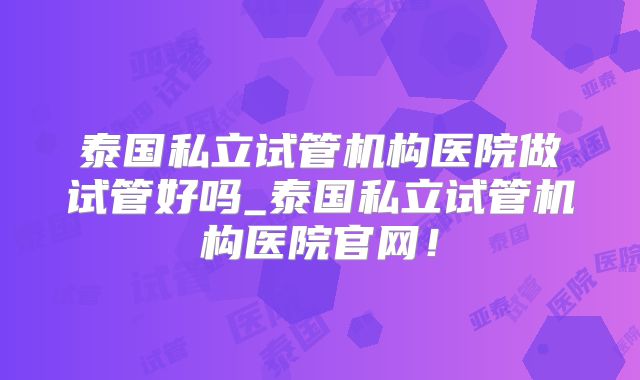 泰国私立试管机构医院做试管好吗_泰国私立试管机构医院官网！