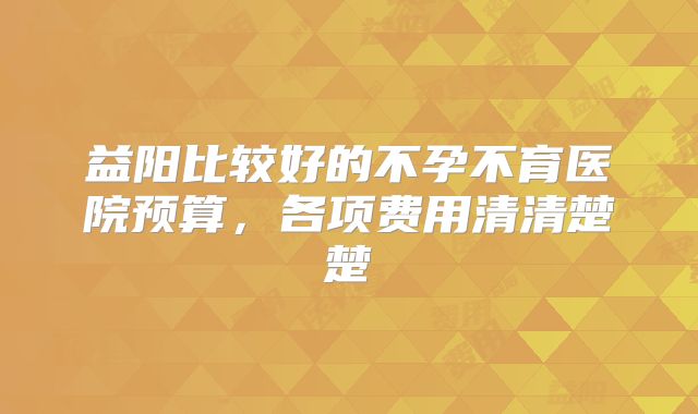益阳比较好的不孕不育医院预算，各项费用清清楚楚