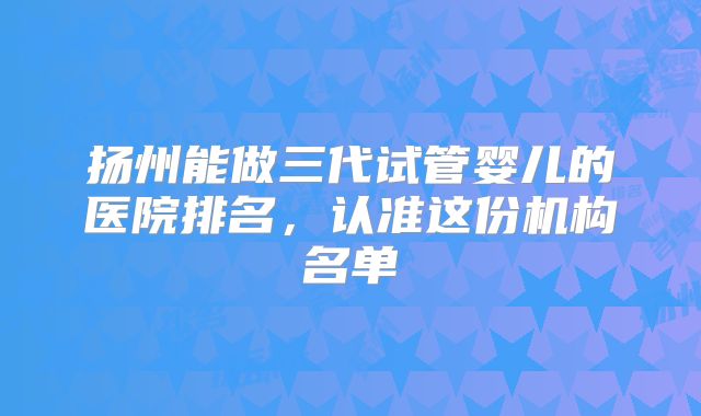 扬州能做三代试管婴儿的医院排名，认准这份机构名单