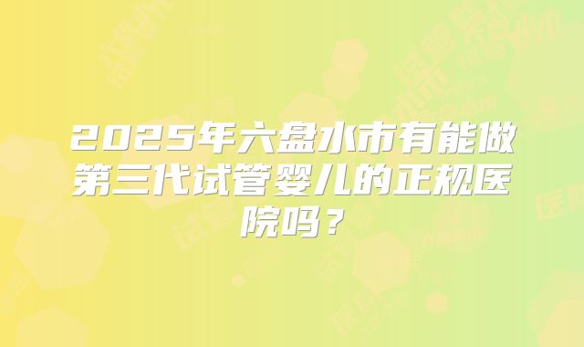 2025年六盘水市有能做第三代试管婴儿的正规医院吗?