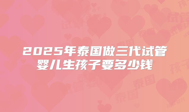2025年泰国做三代试管婴儿生孩子要多少钱
